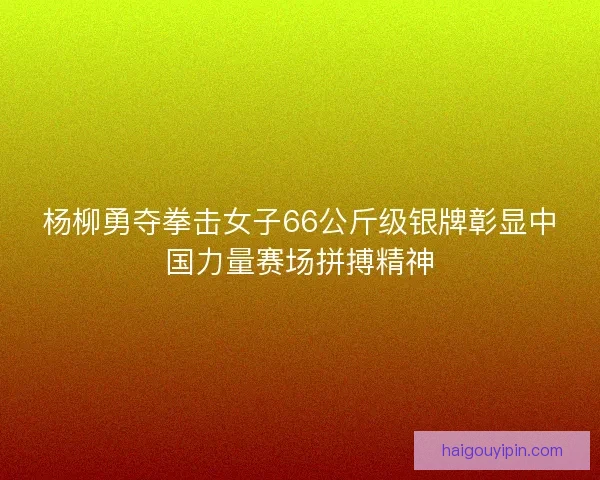杨柳勇夺拳击女子66公斤级银牌彰显中国力量赛场拼搏精神
