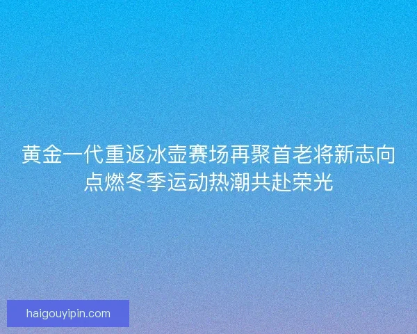 黄金一代重返冰壶赛场再聚首老将新志向点燃冬季运动热潮共赴荣光