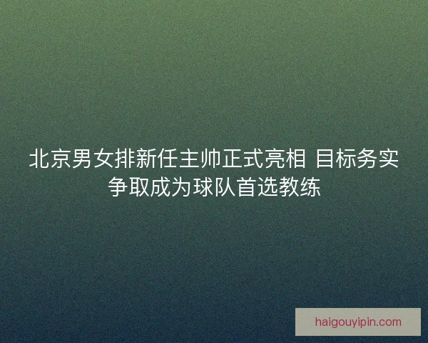北京男女排新任主帅正式亮相 目标务实争取成为球队首选教练