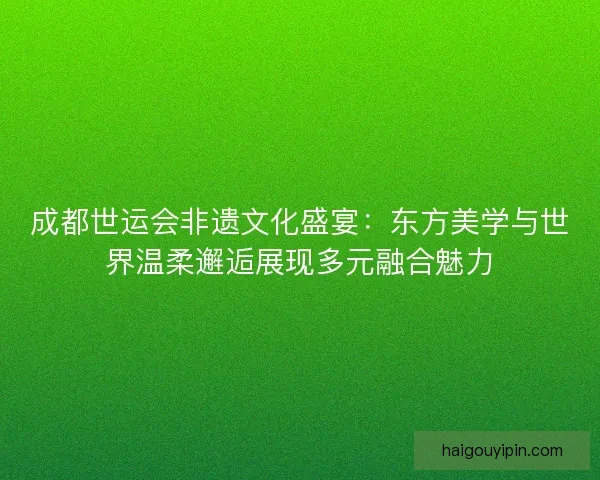 成都世运会非遗文化盛宴：东方美学与世界温柔邂逅展现多元融合魅力