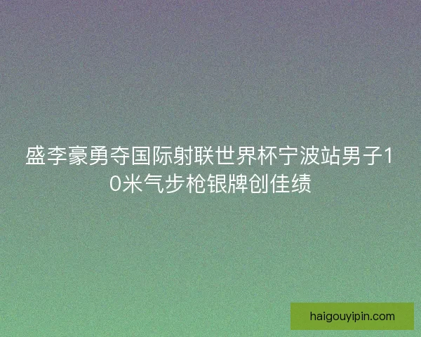 盛李豪勇夺国际射联世界杯宁波站男子10米气步枪银牌创佳绩
