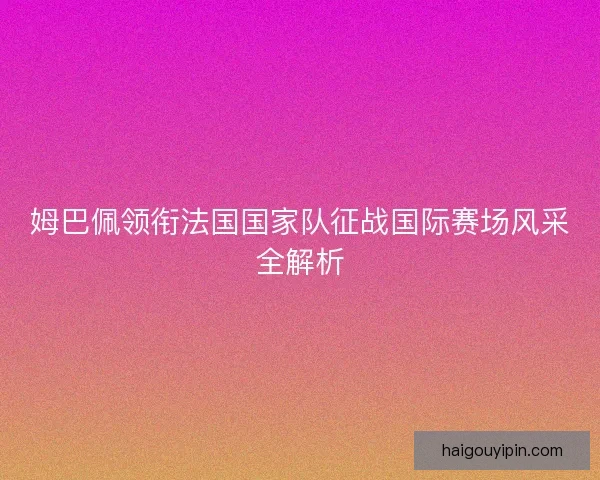 姆巴佩领衔法国国家队征战国际赛场风采全解析