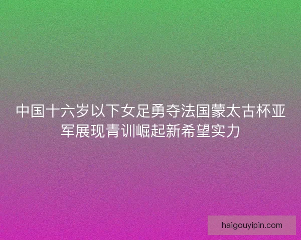 中国十六岁以下女足勇夺法国蒙太古杯亚军展现青训崛起新希望实力