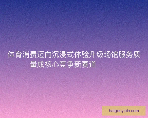 体育消费迈向沉浸式体验升级场馆服务质量成核心竞争新赛道🏟️✨
