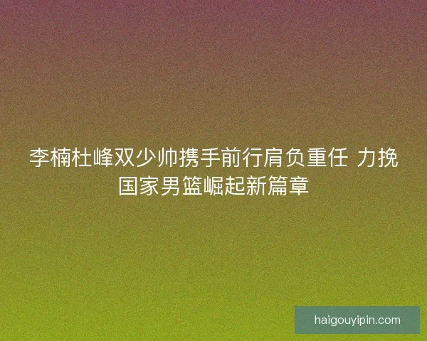 李楠杜峰双少帅携手前行肩负重任 力挽国家男篮崛起新篇章