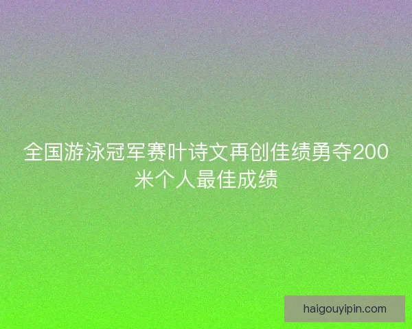 全国游泳冠军赛叶诗文再创佳绩勇夺200米个人最佳成绩