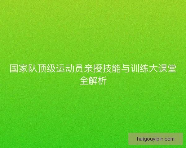 国家队顶级运动员亲授技能与训练大课堂全解析