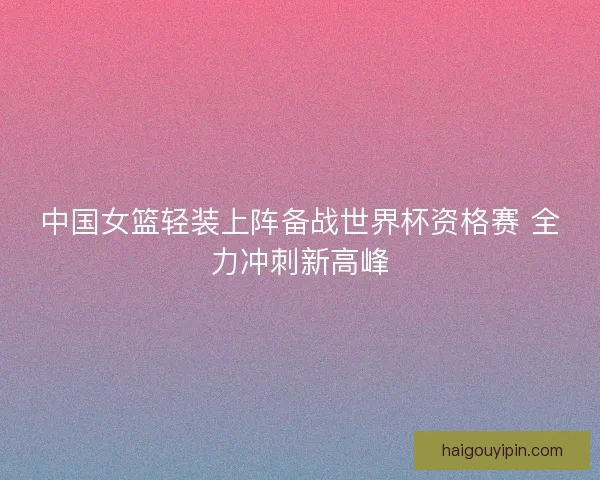 中国女篮轻装上阵备战世界杯资格赛 全力冲刺新高峰